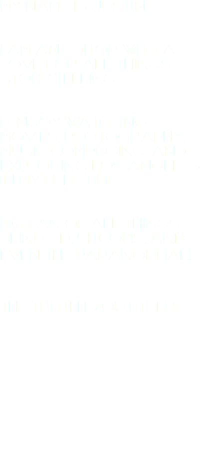 MY NAME IS JUSTIN. I AM AN EDITOR WITH A LOVE FOR ALL THINGS STORY-TELLING. I ENJOY WATCHING MOVIES, PHOTOGRAPHY, MUSIC COMPOSING, AND EXPLORING LOS ANGELES IN MY FREE TIME. BIG FAN OF ALL THINGS SEINFELD, SITCOMS, AND EVEN THE PARANORMAL! THE TRUTH IS OUT THERE! 